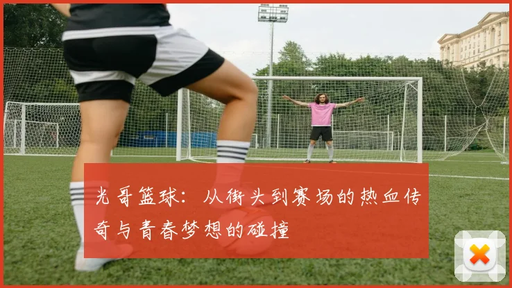 光哥篮球：从街头到赛场的热血传奇与青春梦想的碰撞