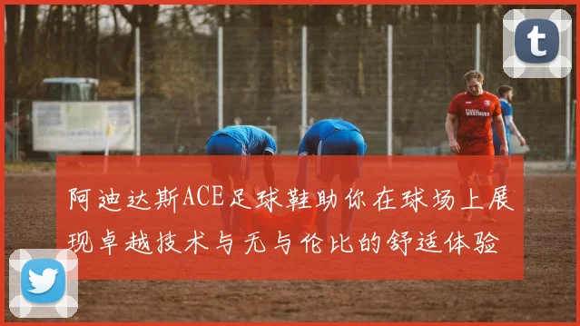 阿迪达斯ACE足球鞋助你在球场上展现卓越技术与无与伦比的舒适体验