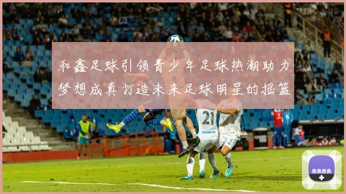 和鑫足球引领青少年足球热潮助力梦想成真打造未来足球明星的摇篮