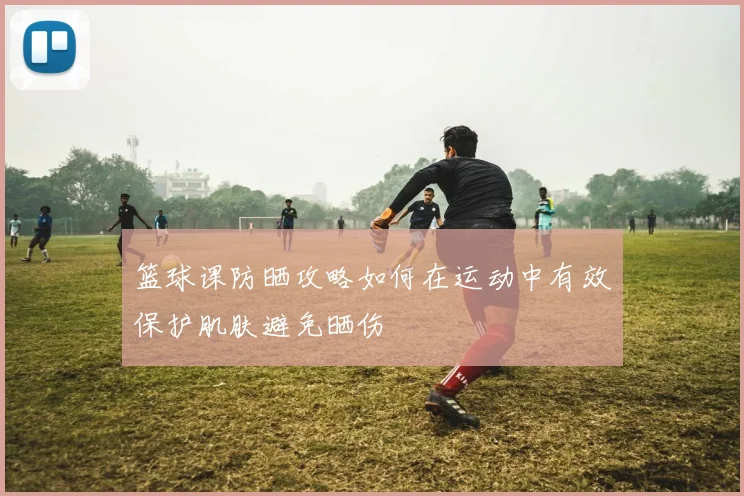 篮球课防晒攻略如何在运动中有效保护肌肤避免晒伤