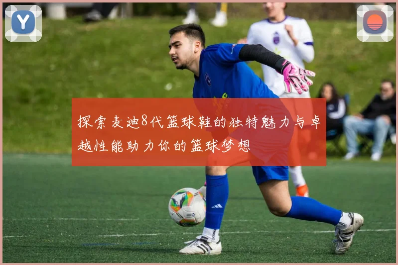 探索麦迪8代篮球鞋的独特魅力与卓越性能助力你的篮球梦想