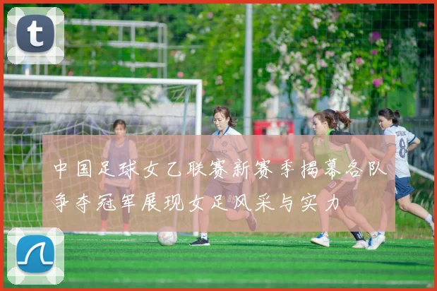 中国足球女乙联赛新赛季揭幕各队争夺冠军展现女足风采与实力