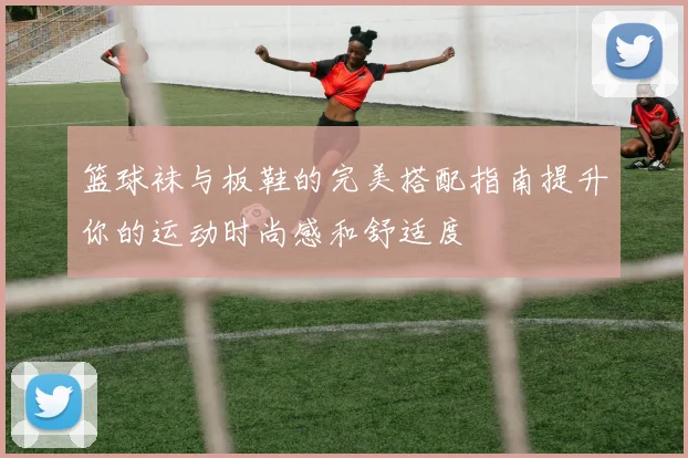 篮球袜与板鞋的完美搭配指南提升你的运动时尚感和舒适度