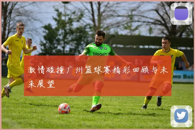 激情碰撞广州篮球赛精彩回顾与未来展望